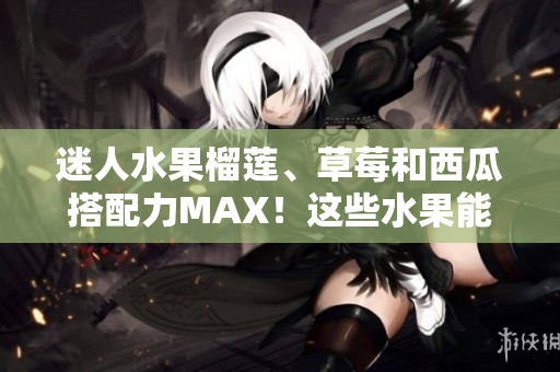 迷人水果榴蓮、草莓和西瓜搭配力MAX！這些水果能否一起享受