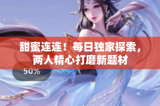 甜蜜連連！每日獨家探索，兩人精心打磨新題材