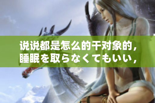 說說都是怎么的干對象的，睡眠を取らなくてもいい，睡覺抓著小雞一晚上會怎樣，睡過年紀最大的多少歲六十多，水潤緊致銷魂低吟古代，水潤緊致銷魂低吟1037