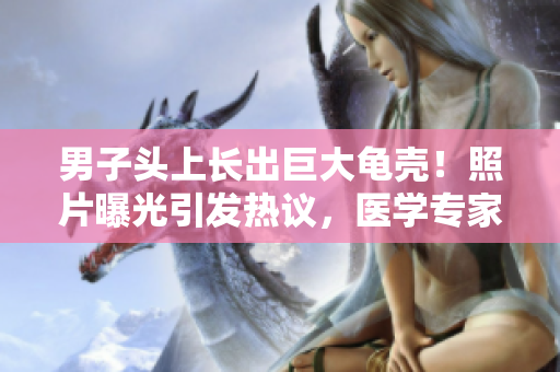 男子頭上長出巨大龜殼！照片曝光引發(fā)熱議，醫(yī)學專家解讀其病因與治療方案