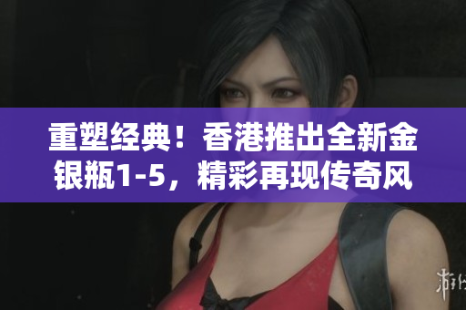 重塑經(jīng)典！香港推出全新金銀瓶1-5，精彩再現(xiàn)傳奇風采