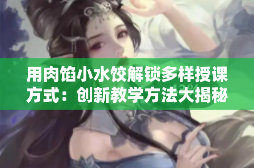 用肉餡小水餃解鎖多樣授課方式：創(chuàng)新教學(xué)方法大揭秘