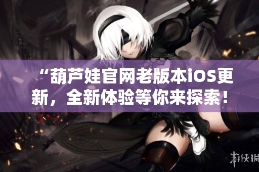 “葫蘆娃官網(wǎng)老版本iOS更新，全新體驗(yàn)等你來探索！”