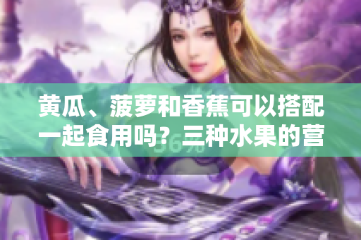 黃瓜、菠蘿和香蕉可以搭配一起食用嗎？三種水果的營養(yǎng)價(jià)值和健康功效。