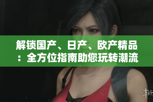解鎖國產(chǎn)、日產(chǎn)、歐產(chǎn)精品：全方位指南助您玩轉(zhuǎn)潮流。