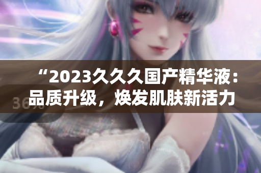 “2023久久久國產(chǎn)精華液：品質(zhì)升級，煥發(fā)肌膚新活力！”