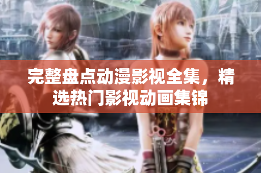 完整盤點動漫影視全集，精選熱門影視動畫集錦
