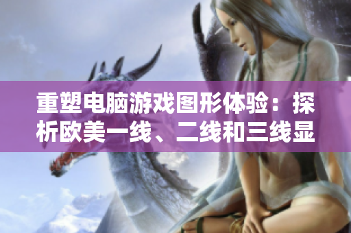 重塑電腦游戲圖形體驗：探析歐美一線、二線和三線顯卡