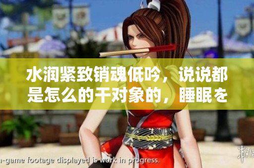水潤(rùn)緊致銷(xiāo)魂低吟，說(shuō)說(shuō)都是怎么的干對(duì)象的，睡眠を取らなくてもいい，睡覺(jué)抓著小雞一晚上會(huì)怎樣，睡過(guò)年紀(jì)最大的多少歲六十多，水潤(rùn)緊致銷(xiāo)魂低吟古代1176