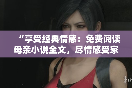 “享受經(jīng)典情感：免費(fèi)閱讀母親小說全文，盡情感受家庭溫暖與人生真情”