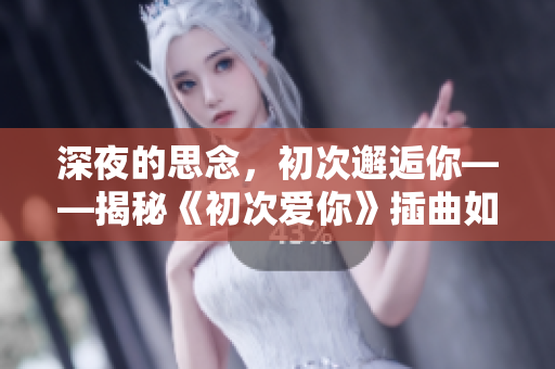 深夜的思念，初次邂逅你——揭秘《初次愛(ài)你》插曲如何闖入我的世界