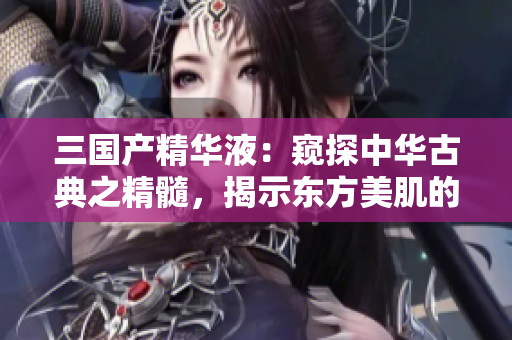三國產(chǎn)精華液：窺探中華古典之精髓，揭示東方美肌的秘密