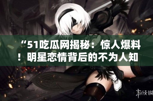 “51吃瓜網(wǎng)揭秘：驚人爆料！明星戀情背后的不為人知真相大揭秘，網(wǎng)友熱議！”