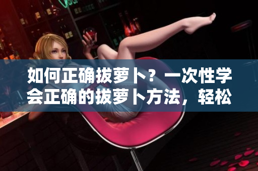 如何正確拔蘿卜？一次性學(xué)會(huì)正確的拔蘿卜方法，輕松收獲好果實(shí)！