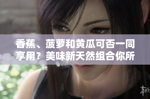 香蕉、菠蘿和黃瓜可否一同享用？美味新天然組合你所不知道的驚喜