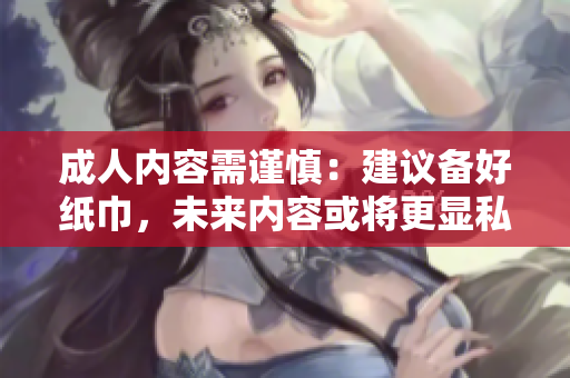 成人內(nèi)容需謹(jǐn)慎：建議備好紙巾，未來(lái)內(nèi)容或?qū)⒏@私人化和多樣性