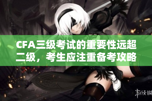 CFA三級(jí)考試的重要性遠(yuǎn)超二級(jí)，考生應(yīng)注重備考攻略