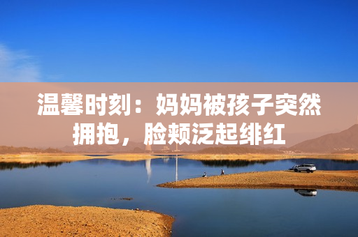 溫馨時刻：媽媽被孩子突然擁抱，臉頰泛起緋紅