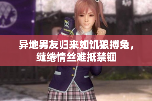 異地男友歸來如饑?yán)遣茫`綣情絲難抵禁錮
