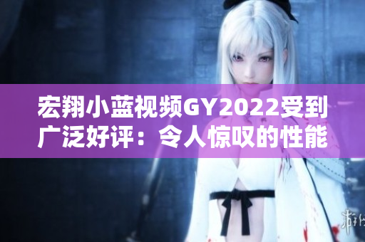 宏翔小藍視頻GY2022受到廣泛好評：令人驚嘆的性能和質(zhì)量展示
