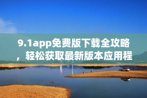 9.1app免費版下載全攻略，輕松獲取最新版本應用程序