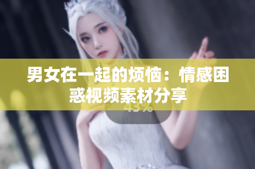 男女在一起的煩惱：情感困惑視頻素材分享