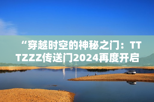 “穿越時空的神秘之門：TTTZZZ傳送門2024再度開啟！”