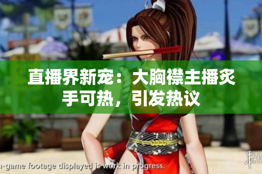 直播界新寵：大胸襟主播炙手可熱，引發(fā)熱議