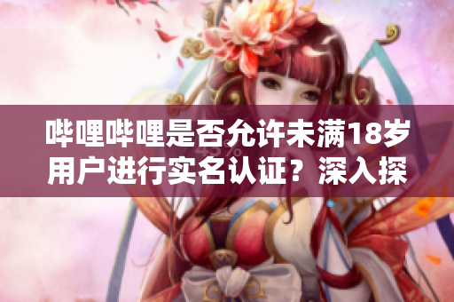 嗶哩嗶哩是否允許未滿18歲用戶進行實名認證？深入探究實名制政策