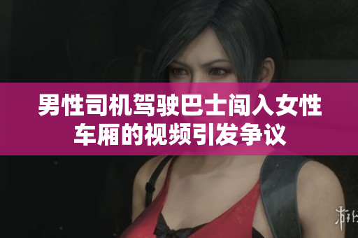 男性司機駕駛巴士闖入女性車廂的視頻引發(fā)爭議