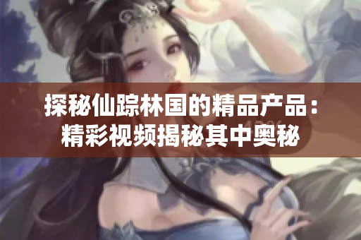 探秘仙蹤林國的精品產(chǎn)品：精彩視頻揭秘其中奧秘