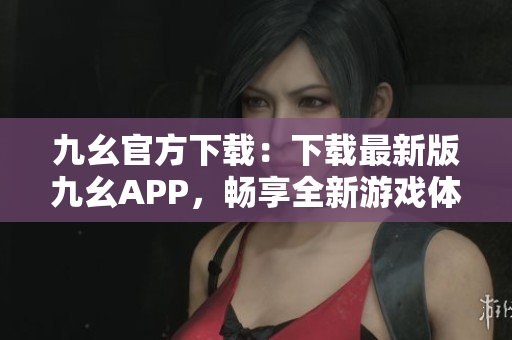 九幺官方下載：下載最新版九幺APP，暢享全新游戲體驗(yàn)