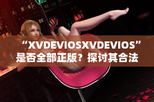 “XVDEVIOSXVDEVIOS”是否全部正版？探討其合法性及可信度