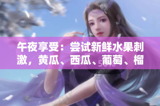 午夜享受：嘗試新鮮水果刺激，黃瓜、西瓜、葡萄、榴蓮等應(yīng)有盡有