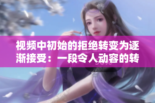 視頻中初始的拒絕轉(zhuǎn)變?yōu)橹饾u接受：一段令人動(dòng)容的轉(zhuǎn)變