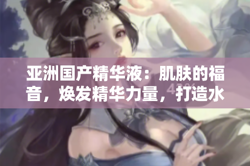 亞洲國產(chǎn)精華液：肌膚的福音，煥發(fā)精華力量，打造水嫩光彩