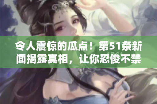 令人震驚的瓜點！第51條新聞揭露真相，讓你忍俊不禁又心生警惕