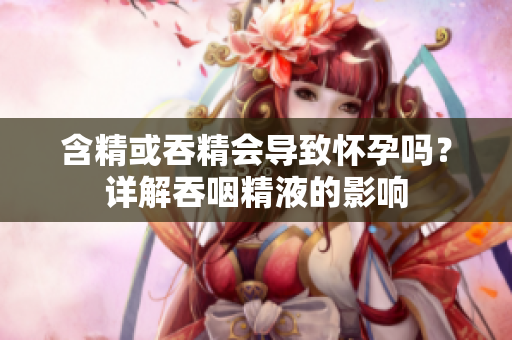 含精或吞精會導致懷孕嗎？詳解吞咽精液的影響