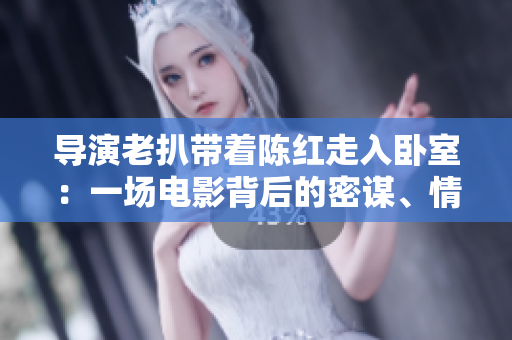 導(dǎo)演老扒帶著陳紅走入臥室：一場電影背后的密謀、情感與創(chuàng)作