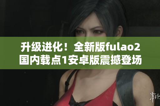 升級進(jìn)化！全新版fulao2國內(nèi)載點(diǎn)1安卓版震撼登場，功能更豐富，體驗(yàn)更順暢