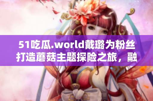 51吃瓜.world戴璐為粉絲打造蘑菇主題探險之旅，融合創(chuàng)意與互動元素