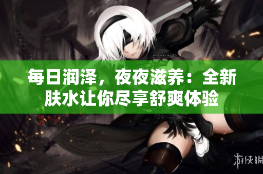 每日潤(rùn)澤，夜夜滋養(yǎng)：全新膚水讓你盡享舒爽體驗(yàn)