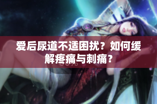 愛(ài)后尿道不適困擾？如何緩解疼痛與刺痛？
