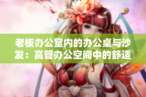 老板辦公室內(nèi)的辦公桌與沙發(fā)：高管辦公空間中的舒適與實(shí)用