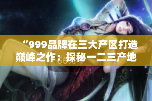 “999品牌在三大產(chǎn)區(qū)打造巔峰之作：探秘一二三產(chǎn)地的精品奇跡”