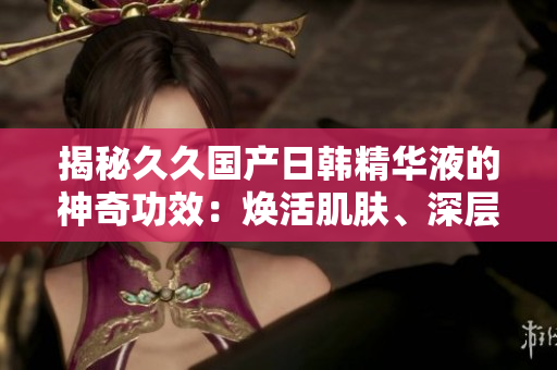 揭秘久久國產(chǎn)日韓精華液的神奇功效：煥活肌膚、深層滋養(yǎng)，呈現(xiàn)青春光彩！