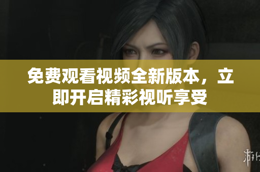 免費(fèi)觀看視頻全新版本，立即開(kāi)啟精彩視聽(tīng)享受