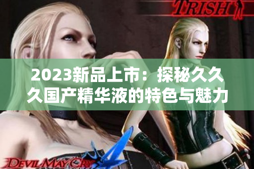 2023新品上市：探秘久久久國產精華液的特色與魅力