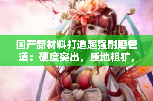 國產(chǎn)新材料打造超強(qiáng)耐磨管道：硬度突出，質(zhì)地粗獷，具有高黃性能
