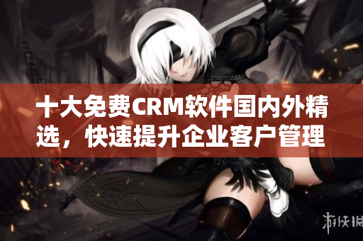 十大免費CRM軟件國內(nèi)外精選，快速提升企業(yè)客戶管理效率